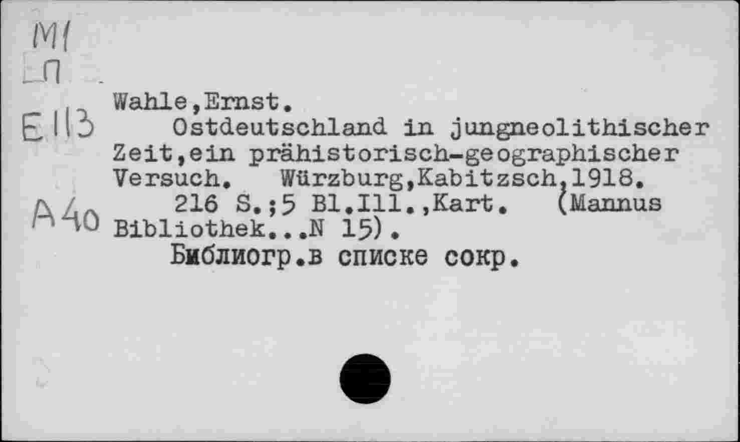 ﻿Ml _л
Е115
Mo
Wahle,Ernst.
Ostdeutschland in jungneolithischer Zeіt,ein prähistоrіsch-geоgraph!scher Versuch. Würzburg,Kabitzsch.l918.
216 S.;5 Bl.Ill.,Kart.	(Mannus
Bibliothek..,N 15).
Библиогр.в списке сокр.